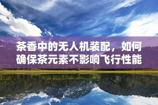 茶香中的无人机装配，如何确保茶元素不影响飞行性能？