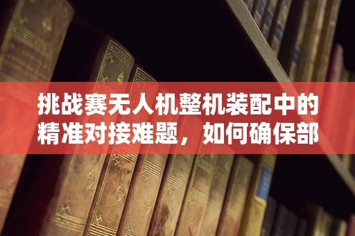 挑战赛无人机整机装配中的精准对接难题，如何确保部件无缝融合？