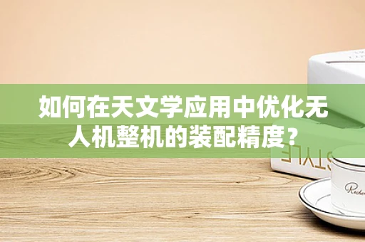 如何在天文学应用中优化无人机整机的装配精度？