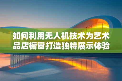 如何利用无人机技术为艺术品店橱窗打造独特展示体验？
