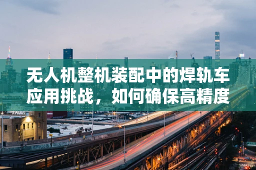 无人机整机装配中的焊轨车应用挑战，如何确保高精度与效率的平衡？