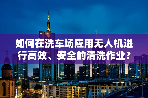 如何在洗车场应用无人机进行高效、安全的清洗作业？