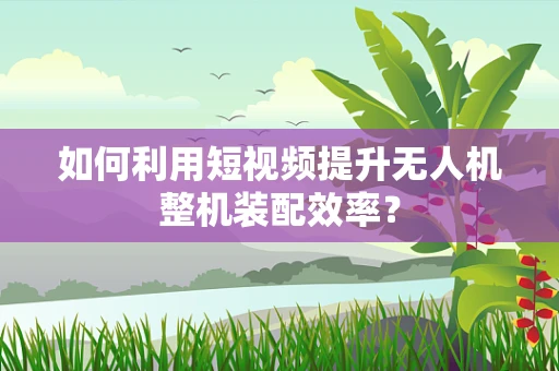 如何利用短视频提升无人机整机装配效率？
