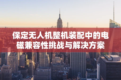 保定无人机整机装配中的电磁兼容性挑战与解决方案