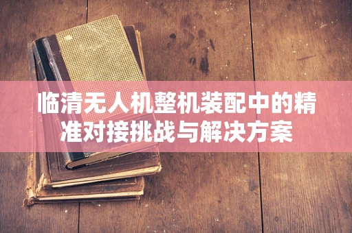 临清无人机整机装配中的精准对接挑战与解决方案