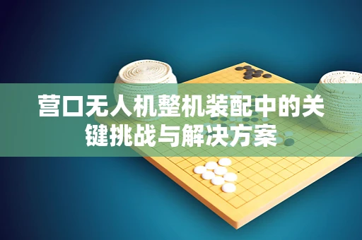 营口无人机整机装配中的关键挑战与解决方案