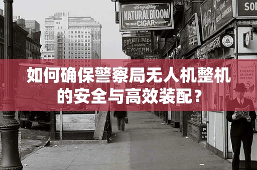 如何确保警察局无人机整机的安全与高效装配？