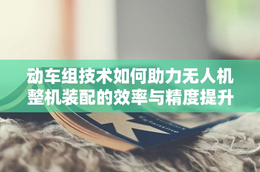 动车组技术如何助力无人机整机装配的效率与精度提升？