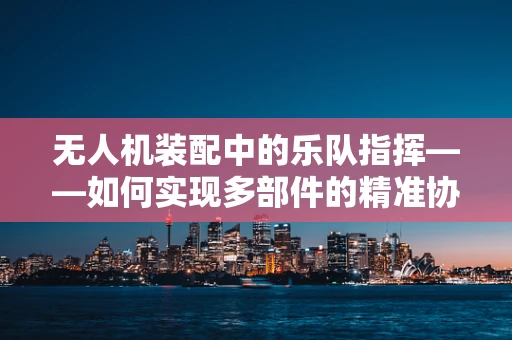 无人机装配中的乐队指挥——如何实现多部件的精准协同？