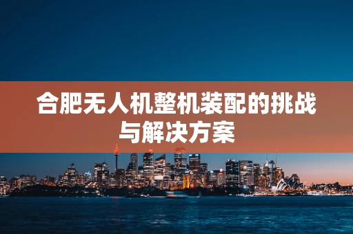 合肥无人机整机装配的挑战与解决方案