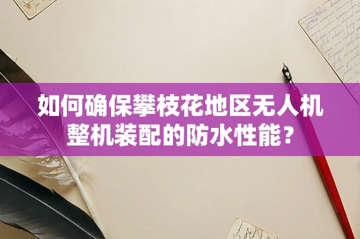 如何确保攀枝花地区无人机整机装配的防水性能？