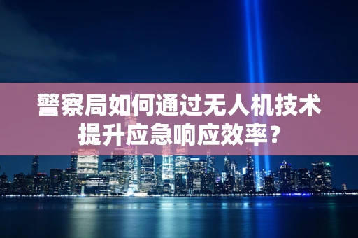 警察局如何通过无人机技术提升应急响应效率？