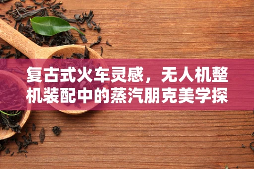 复古式火车灵感，无人机整机装配中的蒸汽朋克美学探索