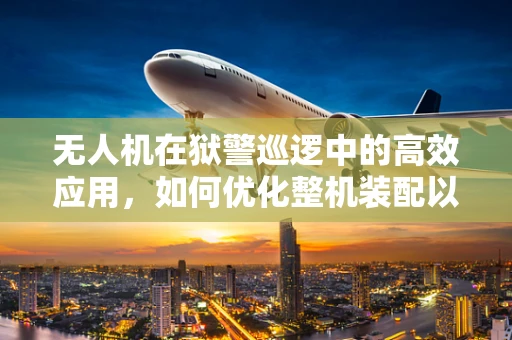无人机在狱警巡逻中的高效应用，如何优化整机装配以提升安全与效率？