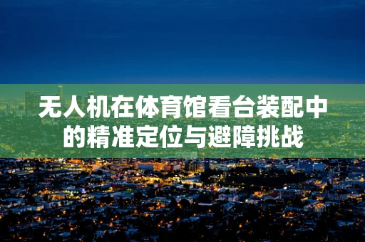 无人机在体育馆看台装配中的精准定位与避障挑战