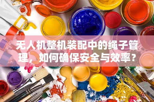无人机整机装配中的绳子管理，如何确保安全与效率？