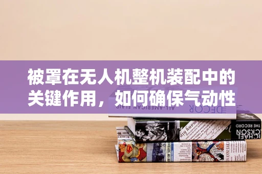 被罩在无人机整机装配中的关键作用，如何确保气动性能与安全？