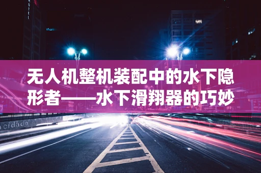 无人机整机装配中的水下隐形者——水下滑翔器的巧妙融入