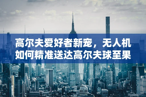 高尔夫爱好者新宠，无人机如何精准送达高尔夫球至果岭？