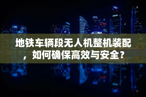 地铁车辆段无人机整机装配，如何确保高效与安全？