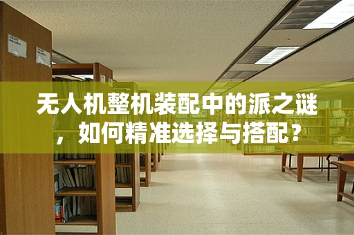 无人机整机装配中的派之谜，如何精准选择与搭配？