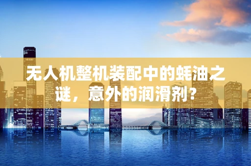 无人机整机装配中的蚝油之谜，意外的润滑剂？