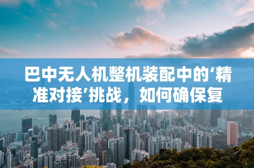 巴中无人机整机装配中的‘精准对接’挑战，如何确保复杂环境下的高效组装？
