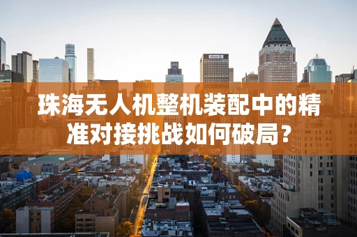 珠海无人机整机装配中的精准对接挑战如何破局？