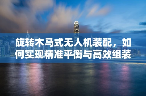 旋转木马式无人机装配，如何实现精准平衡与高效组装？
