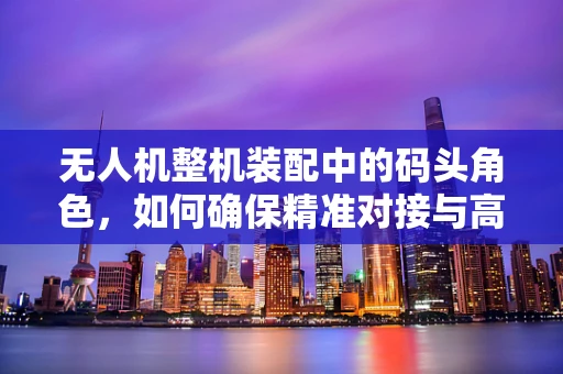 无人机整机装配中的码头角色，如何确保精准对接与高效运输？