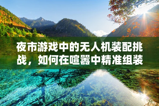 夜市游戏中的无人机装配挑战，如何在喧嚣中精准组装？