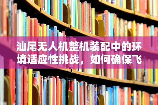 汕尾无人机整机装配中的环境适应性挑战，如何确保飞行稳定与安全？