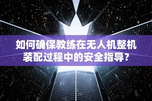 如何确保教练在无人机整机装配过程中的安全指导？