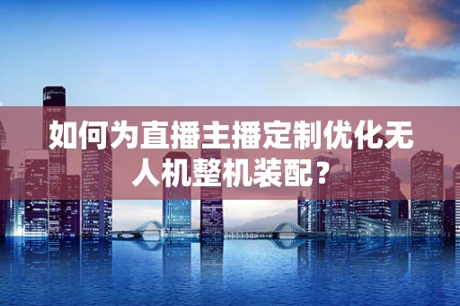 如何为直播主播定制优化无人机整机装配？