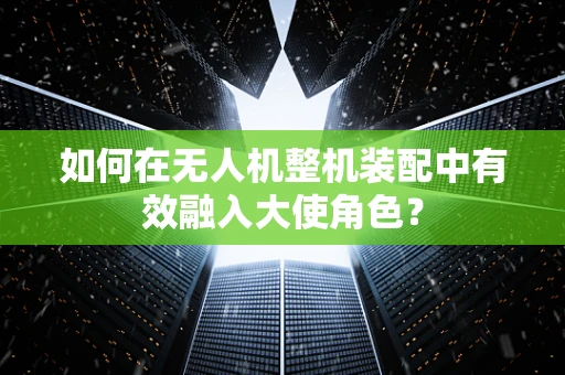 如何在无人机整机装配中有效融入大使角色？