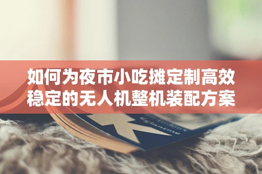 如何为夜市小吃摊定制高效稳定的无人机整机装配方案？