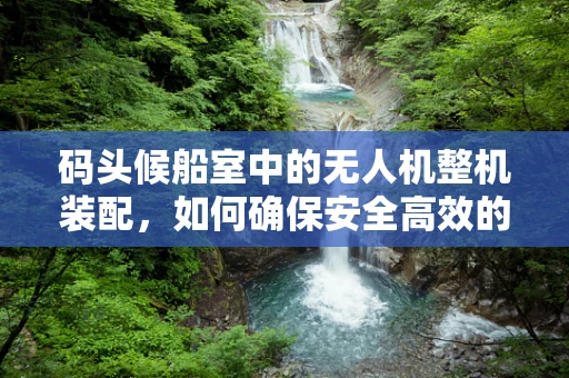 码头候船室中的无人机整机装配，如何确保安全高效的装运？