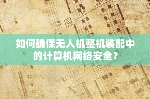 如何确保无人机整机装配中的计算机网络安全？