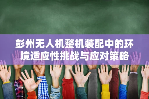 彭州无人机整机装配中的环境适应性挑战与应对策略