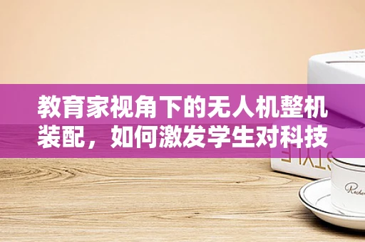 教育家视角下的无人机整机装配，如何激发学生对科技的兴趣？