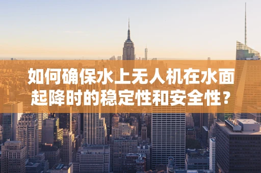 如何确保水上无人机在水面起降时的稳定性和安全性？