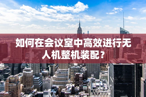 如何在会议室中高效进行无人机整机装配？