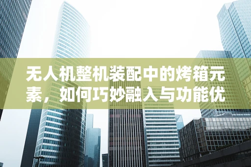 无人机整机装配中的烤箱元素，如何巧妙融入与功能优化？