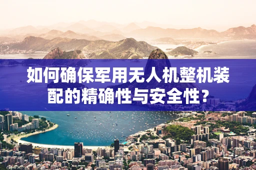 如何确保军用无人机整机装配的精确性与安全性？