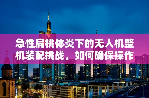 急性扁桃体炎下的无人机整机装配挑战，如何确保操作安全与效率？