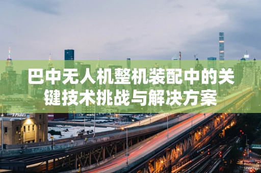巴中无人机整机装配中的关键技术挑战与解决方案