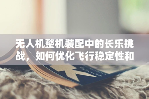 无人机整机装配中的长乐挑战，如何优化飞行稳定性和续航能力？