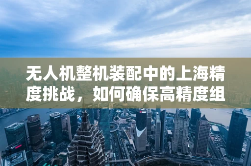 无人机整机装配中的上海精度挑战，如何确保高精度组装在快节奏城市中实现？