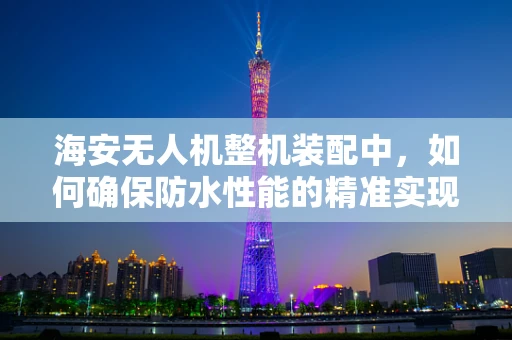 海安无人机整机装配中，如何确保防水性能的精准实现？