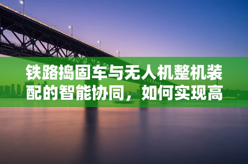 铁路捣固车与无人机整机装配的智能协同，如何实现高效精准对接？